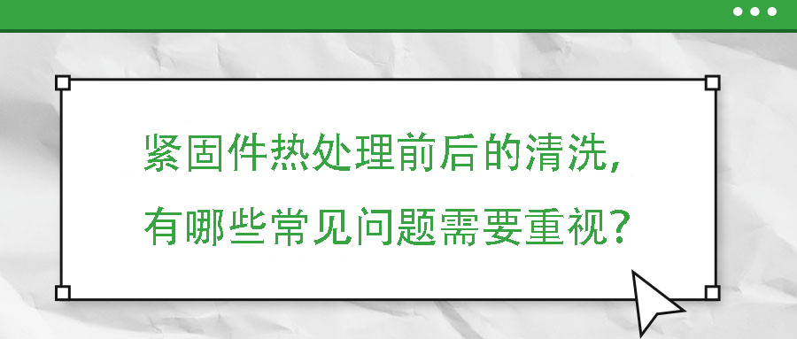 緊固件熱處理前后的清洗，有哪些常見問題需要重視？